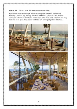 9
Bab Al Yam (‘Gateway to the Sea’, located on the ground floor)
Bab Al Yam offers brasserie-style informality wrapped in sensational sea views and
tranquility - ideal for long, leisurely breakfasts and lunches. Guests can select from an
extravagant selection of international cuisine served buffet-style or à la carte menu and enjoy
their meal in the grand dining area or amidst the lush, landscaped gardens of the hotel.
 