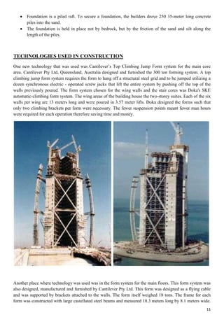 11
 Foundation is a piled raft. To secure a foundation, the builders drove 250 35-meter long concrete
piles into the sand.
 The foundation is held in place not by bedrock, but by the friction of the sand and silt along the
length of the piles.
TECHNOLOGIES USED IN CONSTRUCTION
One new technology that was used was Cantilever’s Top Climbing Jump Form system for the main core
area. Cantilever Pty Ltd, Queensland, Australia designed and furnished the 300 ton forming system. A top
climbing jump form system requires the form to hang off a structural steel grid and to be jumped utilizing a
dozen synchronous electric - operated screw jacks that lift the entire system by pushing off the top of the
walls previously poured. The form system chosen for the wing walls and the stair cores was Doka's SKE
automatic-climbing form system. The wing areas of the building house the two-storey suites. Each of the six
walls per wing are 13 meters long and were poured in 3.57 meter lifts. Doka designed the forms such that
only two climbing brackets per form were necessary. The fewer suspension points meant fewer man hours
were required for each operation therefore saving time and money.
Another place where technology was used was in the form system for the main floors. This form system was
also designed, manufactured and furnished by Cantilever Pty Ltd. This form was designed as a flying cable
and was supported by brackets attached to the walls. The form itself weighed 18 tons. The frame for each
form was constructed with large castellated steel beams and measured 18.3 meters long by 8.1 meters wide.
 