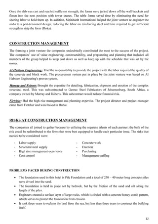 12
Once the slab was cast and reached sufficient strength, the forms were jacked down off the wall brackets and
flown into the next position with tower cranes. The table forms saved time by eliminating the need for
shoring labor to hold them up. In addition, Meinhardt International helped the joint venture re-engineer the
slabs to a post-tensioned design, reducing the labor on reinforcing steel and time required to get sufficient
strength to strip the form (Doka).
CONSTRUCTION MANAGEMENT
The forming a joint venture the companies undoubtedly contributed the most to the success of the project.
The companies’ use of value engineering, constructability, and preplanning and planning that included all
members of the group helped to keep cost down as well as keep up with the schedule that was set by the
owner.
Al Habtoor Engineering : Had the responsibility to provide the project with the labor required the quality of
the concrete and block work. The procurement system put in place by the joint venture was based on Al
Habtoor Engineering's proven system.
Murray and Roberts:Brought the expertise for detailing, fabrication, shipment and erection of the complex
structural steel. This was subcontracted to Genrec Steel Fabricators of Johannesburg, South Africa, a
company owned by Murray and Roberts. This subcontract would reduce financial risk.
Fletcher: Had the high-rise management and planning expertise. The project director and project manager
came from Fletcher and were based in Dubai.
RISKS AT CONSTRUCTION MANAGEMENT
The companies all joined to gather because by utilizing the separate talents of each partner; the bulk of the
risk could be redistributed to the firms that were best equipped to handle each particular issue. The risks that
needed to be considered were:
- Labor supply - Concrete work
- Structural steel supply - Erection
- High rise management experience - Purchasing
- Cost control - Management staffing
PROBLEMS FACED DURING CONSTRUCTION
 The foundation used in this hotel is Pile Foundation and a total of 230 – 40 meter long concrete piles
were drived into the sand.
 The foundation is held in place not by bedrock, but by the friction of the sand and silt along the
length of the piles.
 Engineers created a surface layer of large rocks, which is circled with a concrete honey-comb pattern,
which serves to protect the foundation from erosion.
 It took three years to reclaim the land from the sea, but less than three years to construct the building
itself.
 