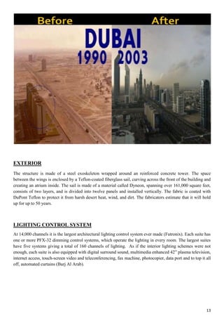13
EXTERIOR
The structure is made of a steel exoskeleton wrapped around an reinforced concrete tower. The space
between the wings is enclosed by a Teflon-coated fiberglass sail, curving across the front of the building and
creating an atrium inside. The sail is made of a material called Dyneon, spanning over 161,000 square feet,
consists of two layers, and is divided into twelve panels and installed vertically. The fabric is coated with
DuPont Teflon to protect it from harsh desert heat, wind, and dirt. The fabricators estimate that it will hold
up for up to 50 years.
LIGHTING CONTROL SYSTEM
At 14,000 channels it is the largest architectural lighting control system ever made (Futronix). Each suite has
one or more PFX-32 dimming control systems, which operate the lighting in every room. The largest suites
have five systems giving a total of 160 channels of lighting. As if the interior lighting schemes were not
enough, each suite is also equipped with digital surround sound, multimedia enhanced 42” plasma television,
internet access, touch-screen video and teleconferencing, fax machine, photocopier, data port and to top it all
off, automated curtains (Burj Al Arab).
 
