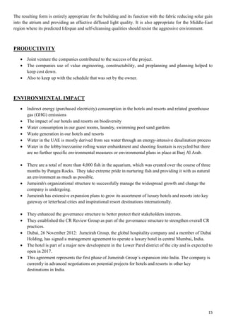 15
The resulting form is entirely appropriate for the building and its function with the fabric reducing solar gain
into the atrium and providing an effective diffused light quality. It is also appropriate for the Middle-East
region where its predicted lifespan and self-cleansing qualities should resist the aggressive environment.
PRODUCTIVITY
 Joint venture the companies contributed to the success of the project.
 The companies use of value engineering, constructability, and preplanning and planning helped to
keep cost down.
 Also to keep up with the schedule that was set by the owner.
ENVIRONMENTAL IMPACT
 Indirect energy (purchased electricity) consumption in the hotels and resorts and related greenhouse
gas (GHG) emissions
 The impact of our hotels and resorts on biodiversity
 Water consumption in our guest rooms, laundry, swimming pool sand gardens
 Waste generation in our hotels and resorts
 Water in the UAE is mostly derived from sea water through an energy-intensive desalination process
 Water in the lobby/mezzanine rolling water embankment and shooting fountain is recycled but there
are no further specific environmental measures or environmental plans in place at Burj Al Arab.
 There are a total of more than 4,000 fish in the aquarium, which was created over the course of three
months by Pangea Rocks. They take extreme pride in nurturing fish and providing it with as natural
an environment as much as possible.
 Jumeirah's organizational structure to successfully manage the widespread growth and change the
company is undergoing.
 Jumeirah has extensive expansion plans to grow its assortment of luxury hotels and resorts into key
gateway or letterhead cities and inspirational resort destinations internationally.
 They enhanced the governance structure to better protect their stakeholders interests.
 They established the CR Review Group as part of the governance structure to strengthen overall CR
practices.
 Dubai, 26 November 2012: Jumeirah Group, the global hospitality company and a member of Dubai
Holding, has signed a management agreement to operate a luxury hotel in central Mumbai, India.
 The hotel is part of a major new development in the Lower Parel district of the city and is expected to
open in 2017.
 This agreement represents the first phase of Jumeirah Group’s expansion into India. The company is
currently in advanced negotiations on potential projects for hotels and resorts in other key
destinations in India.
 