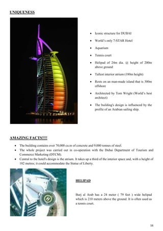 16
UNIQUENESS
AMAZING FACTS!!!!
 The building contains over 70,000 cu.m of concrete and 9,000 tonnes of steel.
 The whole project was carried out in co-operation with the Dubai Department of Tourism and
Commerce Marketing (DTCM).
 Central to the hotel's design is the atrium. It takes up a third of the interior space and, with a height of
182 metres; it could accommodate the Statue of Liberty.
 Iconic structure for DUBAI
 World’s only 7-STAR Hotel
 Aquarium
 Tennis court
 Helipad of 24m dia. @ height of 200m
above ground
 Tallest interior atrium (180m height)
 Rests on an man-made island that is 300m
offshore
 Architected by Tom Wright (World’s best
architect)
 The building's design is influenced by the
profile of an Arabian sailing ship.
HELIPAD
Burj al Arab has a 24 meter ( 79 feet ) wide helipad
which is 210 meters above the ground. It is often used as
a tennis court.
 