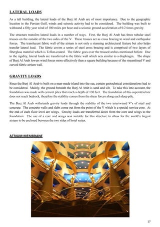 17
LATERAL LOADS
As a tall building, the lateral loads of the Burj Al Arab are of most importance. Due to the geographic
location in the Persian Gulf, winds and seismic activity had to be considered. The building was built to
withstand a fifty year wind of 100 miles per hour and a seismic ground acceleration of 0.2 times gravity.
The structure transfers lateral loads in a number of ways. First, the Burj Al Arab has three tubular steel
trusses on the outside of the two sides of the V. These trusses act as cross bracing to wind and earthquake
forces. The translucent fabric wall of the atrium is not only a stunning architectural feature but also helps
transfer lateral load. The fabric covers a series of steel cross bracing and is comprised of two layers of
fiberglass material which is Teflon-coated. The fabric goes over the trussed arches mentioned before. Due
to the rigidity, lateral loads are transferred to the fabric wall which acts similar to a diaphragm. The shape
of Burj Al Arab lowers wind forces more effectively then a square building because of the streamlined V and
curved fabric atrium wall.
GRAVITY LOADS
Since the Burj Al Arab is built on a man-made island into the sea, certain geotechnical considerations had to
be considered. Mainly, the ground beneath the Burj Al Arab is sand and silt. To take this into account, the
foundation was made with cement piles that reach a depth of 130 feet. The foundation of this superstructure
does not reach bedrock; therefore the stability comes from the shear forces along each deep pile.
The Burj Al Arab withstands gravity loads through the stability of the two intertwined V’s of steel and
concrete. The concrete walls and slabs come out from the point of the V which is a special service core. At
the end of each floor level are wings. Gravity loads are transferred down from the core and wings to the
foundation. The use of a core and wings was suitable for this structure to allow for the world’s largest
atrium to be enclosed between the two sides of hotel suites.
ATRIUM MEMBRANE
 