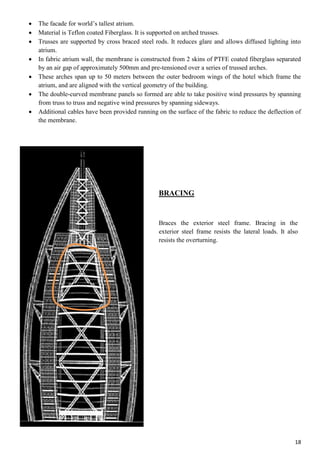 18
 The facade for world’s tallest atrium.
 Material is Teflon coated Fiberglass. It is supported on arched trusses.
 Trusses are supported by cross braced steel rods. It reduces glare and allows diffused lighting into
atrium.
 In fabric atrium wall, the membrane is constructed from 2 skins of PTFE coated fiberglass separated
by an air gap of approximately 500mm and pre-tensioned over a series of trussed arches.
 These arches span up to 50 meters between the outer bedroom wings of the hotel which frame the
atrium, and are aligned with the vertical geometry of the building.
 The double-curved membrane panels so formed are able to take positive wind pressures by spanning
from truss to truss and negative wind pressures by spanning sideways.
 Additional cables have been provided running on the surface of the fabric to reduce the deflection of
the membrane.
BRACING
Braces the exterior steel frame. Bracing in the
exterior steel frame resists the lateral loads. It also
resists the overturning.
 