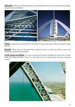 19
TRUSSES: It Braces steel frame diagonally. It resists lateral loads. Trusses in the structure of the building
reduces moment and deflection.
SPINE: Lateral loads are transferred from steel frame to central spine. Spine unifies the steel and concrete
structures.
FRAME: Whole loads are first passed from reinforced concrete in multi-storey frame to main steel
exoskeleton, and then to the foundation.
TUNE MASS STAMPER: It is used to counter the movement of building and structure due to lateral
forces and siesmic movement. Total of 11, four tonne tune mass stamper fixed along the exoskeleton
structure.
-
 