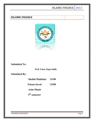 ISLAMIC FINANCE 2013
SUPERIOR UNIVERSITY Page 1
ISLAMIC FINANCE
Submitted To:
Prof. Umar Zaqa Sahib
Submitted By:
Shahid Mukhtiar 11549
Faizan Javed 11550
Asim Munir
5th
samester
 