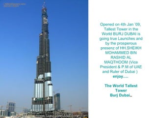 Opened on 4th Jan ’09,  Tallest Tower in the World BURJ DUBAI is going true Launches and by the prosperous presenz of HH.SHEIKH MOHAMMED BIN RASHID AL MAQTHOOM (Vice President & P.M of UAE and Ruler of Dubai )   enjoy….   The World Tallest Tower Burj  Dubai .. 
