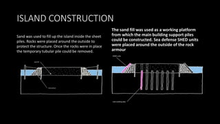 ISLAND CONSTRUCTION
The sand fill was used as a working platform
from which the main building support piles
could be constructed. Sea defense SHED units
were placed around the outside of the rock
armour
Sand was used to fill up the island inside the sheet
piles. Rocks were placed around the outside to
protect the structure. Once the rocks were in place
the temporary tubular pile could be removed.
 