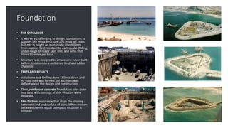 Foundation
• THE CHALLENGE
• It was very challenging to design foundations to
Support the mega structure-270 miles off coast,
320 mtr in height on man-made island (6mts
from Arabian Sea) resistant to earthquake (falling
under range of major fault line) and wind that
blows 90 miles per hour.
• Structure was designed to amaze-one never built
before. Location on a reclaimed land was added
challenge.
• TESTS AND RESULTS
• Initial core test-Drilling done 180mts down and
no solid rock was formed but architect was
defiant about the design and construction.
• Then, reinforced concrete foundation piles deep
into sand with concept of skin –friction were
designed.
• Skin friction: resistance that stops the slipping
between sand and surface of piles. When friction
between them is equal to impact, situation is
handled.
 