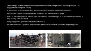 • The building is built on sand.Sand was compacted around the building to create friction against pile. This
stopped the building from sinking.
• It is supported on 250 numbers of 1.5 meter diameter columns that drilled deep into the sea
• Each column is a steel reinforced concrete foundation pile with 45 meter in length.
• Piles -20 percent longer than planned were executed with combined length of six and a half miles-35 times as
long as tiring hotel to support.
• Longer the pile the greater the effect of skin friction is.
• Foundations has the capacity to resists failure due to Liquefaction which is caused during earthquakes
 