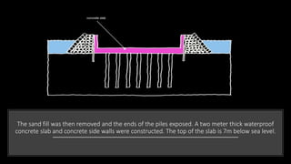 The sand fill was then removed and the ends of the piles exposed. A two meter thick waterproof
concrete slab and concrete side walls were constructed. The top of the slab is 7m below sea level.
 