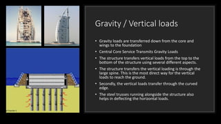 Gravity / Vertical loads
• Gravity loads are transferred down from the core and
wings to the foundation
• Central Core Service Transmits Gravity Loads
• The structure transfers vertical loads from the top to the
bottom of the structure using several different aspects.
• The structure transfers the vertical loading is through the
large spine. This is the most direct way for the vertical
loads to reach the ground.
• Secondly, the vertical loads transfer through the curved
edge.
• The steel trusses running alongside the structure also
helps in deflecting the horizontal loads.
 