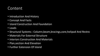 Content
• Introduction And History
• Concept And Facts
• Island Construction And Foundation
• Loads
• Structural Systems : Column,beam,bracings,core,helipad And Restro
• Materials For External Structure
• Interiors Construction And Materials
• Plan,section And Elevation
• Further Extension Of Island
 