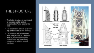 THE STRUCTURE
• The hotel structure is composed
of concrete walls, a steel
“exoskeleton,” and a concrete
core.
• The exoskeleton is made up of two
legs on both sides of the building.
• The structure was made of two
build up H sections of 1.8 metre
wide by 4.5 metre deep plate
girders (inner and outer legs)
connected by a lattice braced
members
 