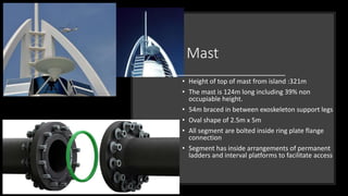 Mast
• Height of top of mast from island :321m
• The mast is 124m long including 39% non
occupiable height.
• 54m braced in between exoskeleton support legs
• Oval shape of 2.5m x 5m
• All segment are bolted inside ring plate flange
connection
• Segment has inside arrangements of permanent
ladders and interval platforms to facilitate access
 