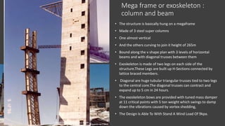 Mega frame or exoskeleton :
column and beam
• The structure is basically hung on a megaframe
• Made of 3 steel super columns
• One almost vertical
• And the others curving to join it height of 265m
• Bound along the v shape plan with 3 levels of horizontal
beams and with diagonal trusses between them
• Exoskeleton is made of two legs on each side of the
structure.These Legs are built up H-Sections connected by
lattice braced members.
• Diagonal are huge tubular triangular trusses tied to two legs
to the central core.The diagonal trusses can contract and
expand up to 5 cm in 24 hours.
• The exoskeleton bows are provided with tuned mass damper
at 11 critical points with 5 ton weight which swings to damp
down the vibrations caused by vortex shedding,
• The Design Is Able To With Stand A Wind Load Of 9kpa.
 