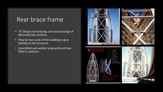 Rear brace frame
• “X” Shape rear bracings are cross bracings of
fabricated box sections.
• They tie two cores of the building to give
stability to the structure.
• Assembled and welded at ground and then
lifted to position.
 