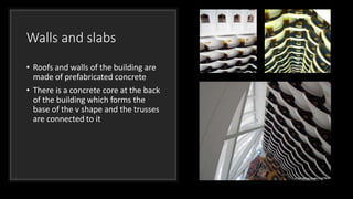 Walls and slabs
• Roofs and walls of the building are
made of prefabricated concrete
• There is a concrete core at the back
of the building which forms the
base of the v shape and the trusses
are connected to it
 