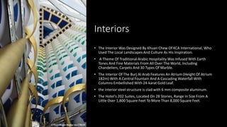 Interiors
• The Interior Was Designed By Khuan Chew Of KCA International, Who
Used The Local Landscapes And Culture As His Inspiration.
• A Theme Of Traditional Arabic Hospitality Was Infused With Earth
Tones And Fine Materials From All Over The World, Including
Chandeliers, Carpets And 30 Types Of Marble.
• The Interior Of The Burj Al Arab Features An Atrium (Height Of Atrium
182m) With A Central Fountain And A Cascading Waterfall With
Columns Embellished With 24-karat Gold Leaf.
• the interior steel structure is clad with 6 mm composite aluminum.
• The Hotel's 202 Suites, Located On 28 Stories, Range In Size From A
Little Over 1,800 Square Feet To More Than 8,000 Square Feet.
 