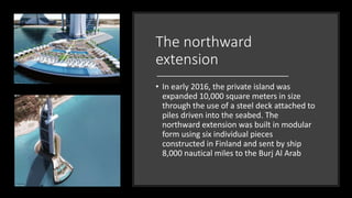The northward
extension
• In early 2016, the private island was
expanded 10,000 square meters in size
through the use of a steel deck attached to
piles driven into the seabed. The
northward extension was built in modular
form using six individual pieces
constructed in Finland and sent by ship
8,000 nautical miles to the Burj Al Arab
 