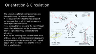 Orientation & Circulation
The orientation of the building minimizes the
heat gain during the summer seasons.
• The south elevation has the most exposed
surface area. As a result, it has the maximum
capacity for heat absorption.
• For people, there is access to the hotel through
the roof via a helicopter. At the main entrance
there is a grand stairway, an escalator and
elevators.
• For air, the revolving door located at the main
entrance acts as a locking mechanism to prevent
a phenomenon known as the stack effect, which
occurs when the hot air rises and the cool air
falls in a tall building.
 
