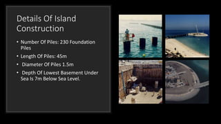 Details Of Island
Construction
• Number Of Piles: 230 Foundation
Piles
• Length Of Piles: 45m
• Diameter Of Piles 1.5m
• Depth Of Lowest Basement Under
Sea Is 7m Below Sea Level.
 