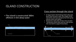 ISLAND CONSTRUCTION
• The island is constructed 300m
offshore in 6m deep water
Cross section through the island
• A ring of steel interlocking sheet piles was
built that formed a wall ,the shape of the
island.the wall was temporarily held up by
tubular piles and cables
• Temporary tube piles driven into sea bed
• Temporary sheet piles and tie rods driven
into sea bed to support boundary rocks.
 
