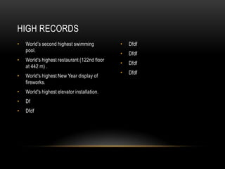 HIGH RECORDS
• World’s second highest swimming • Dfdf
pool.
• Dfdf
• World's highest restaurant (122nd floor
• Dfdf
at 442 m) .
• Dfdf
• World's highest New Year display of
fireworks.
• World's highest elevator installation.
• Df
• Dfdf