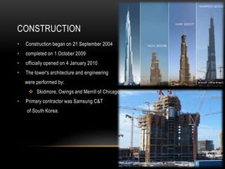 CONSTRUCTION
• Construction began on 21 September 2004
• completed on 1 October 2009
• officially opened on 4 January 2010
• The tower's architecture and engineering
were performed by:
Skidmore, Owings and Merrill of Chicago
• Primary contractor was Samsung C&T
of South Korea.