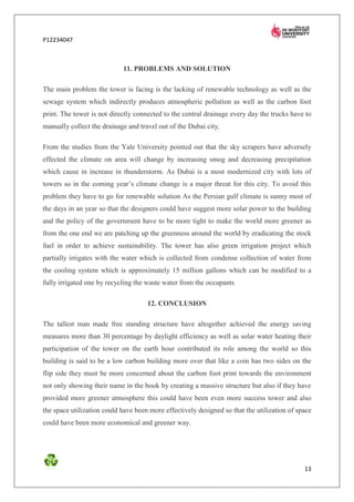 P12234047



                            11. PROBLEMS AND SOLUTION

The main problem the tower is facing is the lacking of renewable technology as well as the
sewage system which indirectly produces atmospheric pollution as well as the carbon foot
print. The tower is not directly connected to the central drainage every day the trucks have to
manually collect the drainage and travel out of the Dubai city.

From the studies from the Yale University pointed out that the sky scrapers have adversely
effected the climate on area will change by increasing smog and decreasing precipitation
which cause in increase in thunderstorm. As Dubai is a most modernized city with lots of
towers so in the coming year’s climate change is a major threat for this city. To avoid this
problem they have to go for renewable solution As the Persian gulf climate is sunny most of
the days in an year so that the designers could have suggest more solar power to the building
and the policy of the government have to be more tight to make the world more greener as
from the one end we are patching up the greenness around the world by eradicating the stock
fuel in order to achieve sustainability. The tower has also green irrigation project which
partially irrigates with the water which is collected from condense collection of water from
the cooling system which is approximately 15 million gallons which can be modified to a
fully irrigated one by recycling the waste water from the occupants

                                     12. CONCLUSION

The tallest man made free standing structure have altogether achieved the energy saving
measures more than 30 percentage by daylight efficiency as well as solar water heating their
participation of the tower on the earth hour contributed its role among the world so this
building is said to be a low carbon building more over that like a coin has two sides on the
flip side they must be more concerned about the carbon foot print towards the environment
not only showing their name in the book by creating a massive structure but also if they have
provided more greener atmosphere this could have been even more success tower and also
the space utilization could have been more effectively designed so that the utilization of space
could have been more economical and greener way.




                                                                                             13
 