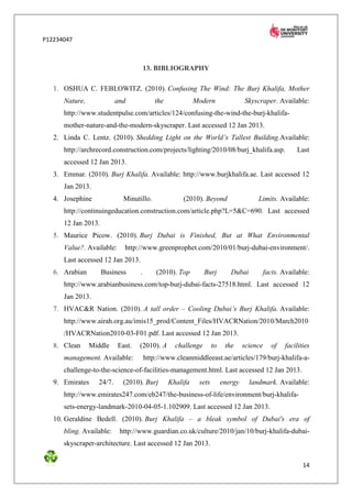 P12234047



                                       13. BIBLIOGRAPHY

   1. OSHUA C. FEBLOWITZ. (2010). Confusing The Wind: The Burj Khalifa, Mother
      Nature,             and              the             Modern                Skyscraper. Available:
      http://www.studentpulse.com/articles/124/confusing-the-wind-the-burj-khalifa-
      mother-nature-and-the-modern-skyscraper. Last accessed 12 Jan 2013.
   2. Linda C. Lentz. (2010). Shedding Light on the World’s Tallest Building.Available:
      http://archrecord.construction.com/projects/lighting/2010/08/burj_khalifa.asp.                   Last
      accessed 12 Jan 2013.
   3. Emmar. (2010). Burj Khalifa. Available: http://www.burjkhalifa.ae. Last accessed 12
      Jan 2013.
   4. Josephine              Minutillo.               (2010). Beyond                  Limits. Available:
      http://continuingeducation.construction.com/article.php?L=5&C=690. Last accessed
      12 Jan 2013.
   5. Maurice Picow. (2010). Burj Dubai is Finished, But at What Environmental
      Value?. Available:     http://www.greenprophet.com/2010/01/burj-dubai-environment/.
      Last accessed 12 Jan 2013.
   6. Arabian        Business      .       (2010). Top         Burj        Dubai           facts. Available:
      http://www.arabianbusiness.com/top-burj-dubai-facts-27518.html. Last accessed 12
      Jan 2013.
   7. HVAC&R Nation. (2010). A tall order – Cooling Dubai’s Burj Khalifa. Available:
      http://www.airah.org.au/imis15_prod/Content_Files/HVACRNation/2010/March2010
      /HVACRNation2010-03-F01.pdf. Last accessed 12 Jan 2013.
   8. Clean     Middle     East.   (2010). A       challenge       to    the     science      of   facilities
      management. Available:           http://www.cleanmiddleeast.ae/articles/179/burj-khalifa-a-
      challenge-to-the-science-of-facilities-management.html. Last accessed 12 Jan 2013.
   9. Emirates    24/7.     (2010). Burj         Khalifa    sets        energy     landmark. Available:
      http://www.emirates247.com/eb247/the-business-of-life/environment/burj-khalifa-
      sets-energy-landmark-2010-04-05-1.102909. Last accessed 12 Jan 2013.
   10. Geraldine Bedell. (2010). Burj Khalifa – a bleak symbol of Dubai's era of
      bling. Available:    http://www.guardian.co.uk/culture/2010/jan/10/burj-khalifa-dubai-
      skyscraper-architecture. Last accessed 12 Jan 2013.


                                                                                                          14
 