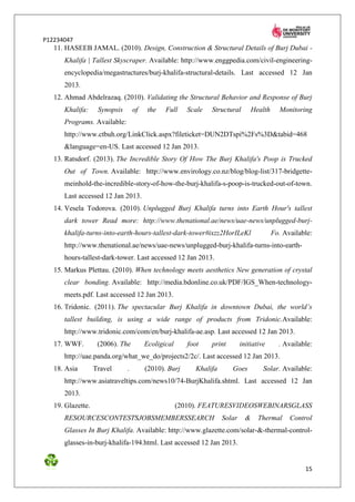 P12234047
   11. HASEEB JAMAL. (2010). Design, Construction & Structural Details of Burj Dubai -
      Khalifa | Tallest Skyscraper. Available: http://www.enggpedia.com/civil-engineering-
      encyclopedia/megastructures/burj-khalifa-structural-details. Last accessed 12 Jan
      2013.
   12. Ahmad Abdelrazaq. (2010). Validating the Structural Behavior and Response of Burj
      Khalifa:      Synopsis       of    the   Full     Scale   Structural         Health     Monitoring
      Programs. Available:
      http://www.ctbuh.org/LinkClick.aspx?fileticket=DUN2DTspi%2Fs%3D&tabid=468
      &language=en-US. Last accessed 12 Jan 2013.
   13. Ratsdorf. (2013). The Incredible Story Of How The Burj Khalifa's Poop is Trucked
      Out of Town. Available: http://www.envirology.co.nz/blog/blog-list/317-bridgette-
      meinhold-the-incredible-story-of-how-the-burj-khalifa-s-poop-is-trucked-out-of-town.
      Last accessed 12 Jan 2013.
   14. Vesela Todorova. (2010). Unplugged Burj Khalifa turns into Earth Hour's tallest
      dark tower Read more: http://www.thenational.ae/news/uae-news/unplugged-burj-
      khalifa-turns-into-earth-hours-tallest-dark-tower#ixzz2HorILeKl                       Fo. Available:
      http://www.thenational.ae/news/uae-news/unplugged-burj-khalifa-turns-into-earth-
      hours-tallest-dark-tower. Last accessed 12 Jan 2013.
   15. Markus Plettau. (2010). When technology meets aesthetics New generation of crystal
      clear bonding. Available: http://media.bdonline.co.uk/PDF/IGS_When-technology-
      meets.pdf. Last accessed 12 Jan 2013.
   16. Tridonic. (2011). The spectacular Burj Khalifa in downtown Dubai, the world’s
      tallest building, is using a wide range of products from Tridonic.Available:
      http://www.tridonic.com/com/en/burj-khalifa-ae.asp. Last accessed 12 Jan 2013.
   17. WWF.         (2006). The         Ecoligical      foot    print        initiative       . Available:
      http://uae.panda.org/what_we_do/projects2/2c/. Last accessed 12 Jan 2013.
   18. Asia        Travel      .        (2010). Burj       Khalifa      Goes          Solar. Available:
      http://www.asiatraveltips.com/news10/74-BurjKhalifa.shtml. Last accessed 12 Jan
      2013.
   19. Glazette.                                     (2010). FEATURESVIDEOSWEBINARSGLASS
      RESOURCESCONTESTSJOBSMEMBERSSEARCH                             Solar     &     Thermal      Control
      Glasses In Burj Khalifa. Available: http://www.glazette.com/solar-&-thermal-control-
      glasses-in-burj-khalifa-194.html. Last accessed 12 Jan 2013.


                                                                                                       15
 