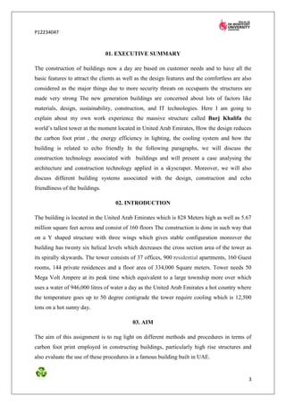 P12234047



                                 01. EXECUTIVE SUMMARY

The construction of buildings now a day are based on customer needs and to have all the
basic features to attract the clients as well as the design features and the comfortless are also
considered as the major things due to more security threats on occupants the structures are
made very strong The new generation buildings are concerned about lots of factors like
materials, design, sustainability, construction, and IT technologies. Here I am going to
explain about my own work experience the massive structure called Burj Khalifa the
world’s tallest tower at the moment located in United Arab Emirates, How the design reduces
the carbon foot print , the energy efficiency in lighting, the cooling system and how the
building is related to echo friendly In the following paragraphs, we will discuss the
construction technology associated with buildings and will present a case analysing the
architecture and construction technology applied in a skyscraper. Moreover, we will also
discuss different building systems associated with the design, construction and echo
friendliness of the buildings.

                                    02. INTRODUCTION

The building is located in the United Arab Emirates which is 828 Meters high as well as 5.67
million square feet across and consist of 160 floors The construction is done in such way that
on a Y shaped structure with three wings which gives stable configuration moreover the
building has twenty six helical levels which decreases the cross section area of the tower as
its spirally skywards. The tower consists of 37 offices, 900 residential apartments, 160 Guest
rooms, 144 private residences and a floor area of 334,000 Square meters. Tower needs 50
Mega Volt Ampere at its peak time which equivalent to a large township more over which
uses a water of 946,000 litres of water a day as the United Arab Emirates a hot country where
the temperature goes up to 50 degree centigrade the tower require cooling which is 12,500
tons on a hot sunny day.

                                           03. AIM

The aim of this assignment is to rug light on different methods and procedures in terms of
carbon foot print employed in constructing buildings, particularly high rise structures and
also evaluate the use of these procedures in a famous building built in UAE.


                                                                                               3
 