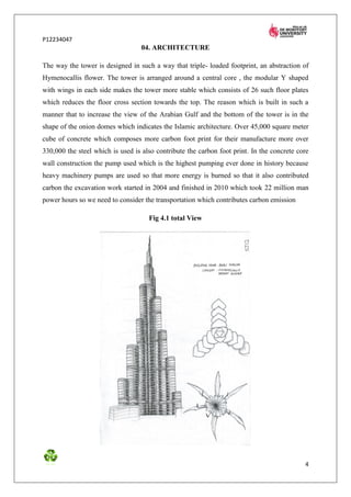 P12234047
                                  04. ARCHITECTURE

The way the tower is designed in such a way that triple- loaded footprint, an abstraction of
Hymenocallis flower. The tower is arranged around a central core , the modular Y shaped
with wings in each side makes the tower more stable which consists of 26 such floor plates
which reduces the floor cross section towards the top. The reason which is built in such a
manner that to increase the view of the Arabian Gulf and the bottom of the tower is in the
shape of the onion domes which indicates the Islamic architecture. Over 45,000 square meter
cube of concrete which composes more carbon foot print for their manufacture more over
330,000 the steel which is used is also contribute the carbon foot print. In the concrete core
wall construction the pump used which is the highest pumping ever done in history because
heavy machinery pumps are used so that more energy is burned so that it also contributed
carbon the excavation work started in 2004 and finished in 2010 which took 22 million man
power hours so we need to consider the transportation which contributes carbon emission

                                     Fig 4.1 total View




                                                                                            4
 