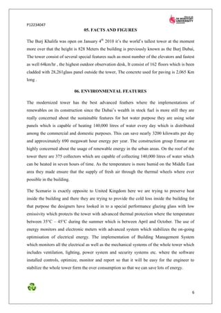 P12234047
                                05. FACTS AND FIGURES

The Burj Khalifa was open on January 4th 2010 it’s the world’s tallest tower at the moment
more over that the height is 828 Meters the building is previously known as the Burj Dubai,
The tower consist of several special features such as most number of the elevators and fastest
as well 64km/hr , the highest outdoor observation desk, It consist of 162 floors which is been
cladded with 28,261glass panel outside the tower, The concrete used for paving is 2,065 Km
long .

                            06. ENVIRONMENTAL FEATURES

The modernized tower has the best advanced feathers where the implementations of
renewables on its construction since the Dubai’s wealth in stock fuel is more still they are
really concerned about the sustainable features for hot water purpose they are using solar
panels which is capable of heating 140,000 litres of water every day which is distributed
among the commercial and domestic purposes. This can save nearly 3200 kilowatts per day
and approximately 690 megawatt hour energy per year. The construction group Emmar are
highly concerned about the usage of renewable energy in the urban areas. On the roof of the
tower there are 375 collectors which are capable of collecting 140,000 litres of water which
can be heated in seven hours of time. As the temperature is more humid on the Middle East
area they made ensure that the supply of fresh air through the thermal wheels where ever
possible in the building.

The Scenario is exactly opposite to United Kingdom here we are trying to preserve heat
inside the building and there they are trying to provide the cold loss inside the building for
that purpose the designers have looked in to a special performance glazing glass with low
emissivity which protects the tower with advanced thermal protection where the temperature
between 35°C – 45°C during the summer which is between April and October. The use of
energy monitors and electronic meters with advanced system which stabilizes the on-going
optimisation of electrical energy. The implementation of Building Management System
which monitors all the electrical as well as the mechanical systems of the whole tower which
includes ventilation, lighting, power system and security systems etc. where the software
installed controls, optimize, monitor and report so that it will be easy for the engineer to
stabilize the whole tower form the over consumption so that we can save lots of energy.




                                                                                            6
 