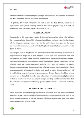 P12234047



The most important factor regarding the cooling is the stack effect and due to the influence of
the BMS reduces the need for mechanical pressurisation.

”Reportedly, HCFC-123 refrigerants are used to cool the Burj Khalifa, which has a
significantly lower global warming potential than similar projects using HFC-134a in
surrounding areas, one source reports” (Hvac.com.au, 2010)

                                  07. SUSTAINABILITY

Sustainability in this tower means creating designs that become object whose value will also
have a meaning in the future which is been explained by the Mr Sasha lvanovich the director
of the Singapore architects more over that he said it takes less space so that more
environmental sustainable “A sustainable building has to be justified economically” said Dr
Sabah Al Rayes

“Skyscrapers such as Burj Khalifa are inherently sustainable because they accommodate a
large number of people on a small footprint, which helps save agricultural land from
development and reduce carbon emission associated with commuting to and from suburbs.
They also offer efficient vertical and horizontal transportation systems, encouraging the use
of public transit and creating increasingly walkable cities. Super tall buildings can also be
formed to further decrease their environmental effect and become "super-sustainable." These
structures can take advantage of the faster wind speeds at higher altitudes and drive wind
toward building-integrated turbines to generate power. Because they are less likely to have
shadows cast on them, high-rises also make efficient use of building-integrated photovoltaic
systems to absorb solar power and generate energy. And deep foundations make them ideal
for geothermal heating and radiant cooling systems” (Adrian Smith + Gordon Gill Architects,
2010)

                            08. ENERGY AND ITS IMPACTS

There are several sources of energy use electrical, mechanical, civil and some other factors
Electricity:40,000 kilowatts of electrical consumption is be reported on the peak times of the
tower which is equivalent of 500,000 100-watt light bulbs burning at the same time which
means we can power up a city easily




                                                                                             7
 