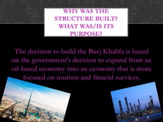 WHY WAS THE
              STRUCTURE BUILT?
               WHAT WAS/IS ITS
                  PURPOSE?

 The decision to build the Burj Khalifa is based
on the government's decision to expand from an
oil-based economy into an economy that is more
     focused on tourism and finacial survices.
 