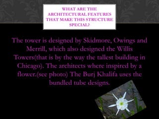 WHAT ARE THE
             ARCHITECTURAL FEATURES
            THAT MAKE THIS STRUCTURE
                    SPECIAL?


The tower is designed by Skidmore, Owings and
     Merrill, which also designed the Willis
Towers(that is by the way the tallest building in
 Chicago). The architects where inspired by a
 flower.(see photo) The Burj Khalifa uses the
              bundled tube designs.
 