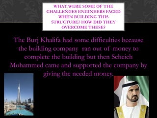 WHAT WERE SOME OF THE
            CHALLENGES ENGINEERS FACED
                 WHEN BUILDING THIS
              STRUCTURE? HOW DID THEY
                  OVERCOME THESE?


 The Burj Khalifa had some difficulties because
  the building company ran out of money to
    complete the building but then Scheich
Mohammed came and supported the company by
           giving the needed money.
 