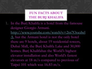 FUN FACTS ABOUT
              THE BURJ KHALIFA
1. In the Burj Khalifa is a hotel from the famouse
   designer Giorgio Armani.
   http://www.youtube.com/watch?v=2tn7Oocdwl
   A, but the Armani hotel is not the only hotel
   there are 9 hotels, about 19 residential towers,
   Dubai Mall, the Burj Khalifa Lake and 30,000
   homes. Burj Khalifahas the World’s highest
   elevator installation and also World’s fastest
   elevators at 18 m/s compared to previous of
   Taipei 101 which was 16.83 m/s.
 