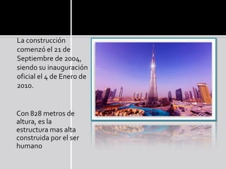La construcción
comenzó el 21 de
Septiembre de 2004,
siendo su inauguración
oficial el 4 de Enero de
2010.
Con 828 metros de
altura, es la
estructura mas alta
construida por el ser
humano
 