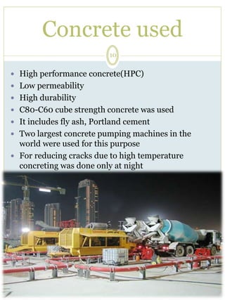 Concrete used 
10 
 High performance concrete(HPC) 
 Low permeability 
 High durability 
 C80-C60 cube strength concrete was used 
 It includes fly ash, Portland cement 
 Two largest concrete pumping machines in the 
world were used for this purpose 
 For reducing cracks due to high temperature 
concreting was done only at night 
 
