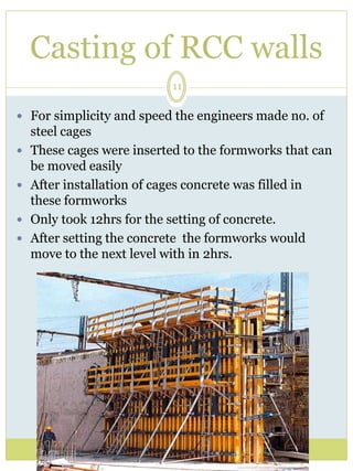Casting of RCC walls 
11 
 For simplicity and speed the engineers made no. of 
steel cages 
 These cages were inserted to the formworks that can 
be moved easily 
 After installation of cages concrete was filled in 
these formworks 
 Only took 12hrs for the setting of concrete. 
 After setting the concrete the formworks would 
move to the next level with in 2hrs. 
 