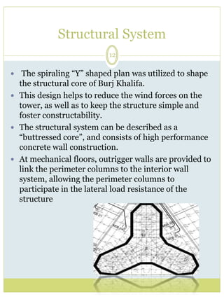 Structural System 
12 
 The spiraling “Y” shaped plan was utilized to shape 
the structural core of Burj Khalifa. 
 This design helps to reduce the wind forces on the 
tower, as well as to keep the structure simple and 
foster constructability. 
 The structural system can be described as a 
“buttressed core”, and consists of high performance 
concrete wall construction. 
 At mechanical floors, outrigger walls are provided to 
link the perimeter columns to the interior wall 
system, allowing the perimeter columns to 
participate in the lateral load resistance of the 
structure 
 