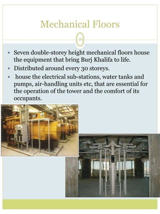 Mechanical Floors 
16 
 Seven double-storey height mechanical floors house 
the equipment that bring Burj Khalifa to life. 
 Distributed around every 30 storeys. 
 house the electrical sub-stations, water tanks and 
pumps, air-handling units etc, that are essential for 
the operation of the tower and the comfort of its 
occupants. 
 