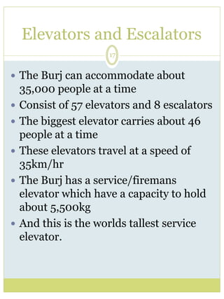 Elevators and Escalators 
17 
 The Burj can accommodate about 
35,000 people at a time 
 Consist of 57 elevators and 8 escalators 
 The biggest elevator carries about 46 
people at a time 
 These elevators travel at a speed of 
35km/hr 
 The Burj has a service/firemans 
elevator which have a capacity to hold 
about 5,500kg 
 And this is the worlds tallest service 
elevator. 
 
