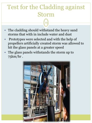 Test for the Cladding against 
Storm 
19 
 The cladding should withstand the heavy sand 
storms that with in include water and dust 
 Prototypes were selected and with the help of 
propellers artificially created storm was allowed to 
hit the glass panels at a greater speed 
 The glass panels withstands the storm up to 
75km/hr . 
 