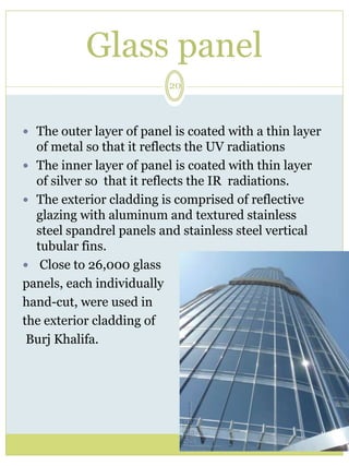 Glass panel 
20 
 The outer layer of panel is coated with a thin layer 
of metal so that it reflects the UV radiations 
 The inner layer of panel is coated with thin layer 
of silver so that it reflects the IR radiations. 
 The exterior cladding is comprised of reflective 
glazing with aluminum and textured stainless 
steel spandrel panels and stainless steel vertical 
tubular fins. 
 Close to 26,000 glass 
panels, each individually 
hand-cut, were used in 
the exterior cladding of 
Burj Khalifa. 
 