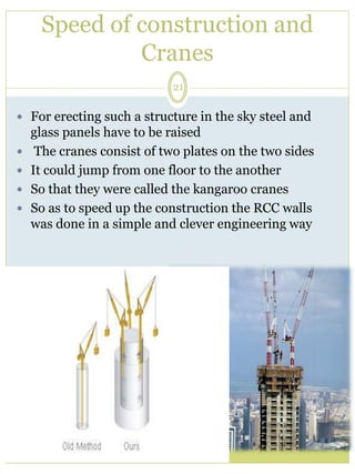 Speed of construction and 
Cranes 
21 
 For erecting such a structure in the sky steel and 
glass panels have to be raised 
 The cranes consist of two plates on the two sides 
 It could jump from one floor to the another 
 So that they were called the kangaroo cranes 
 So as to speed up the construction the RCC walls 
was done in a simple and clever engineering way 
 