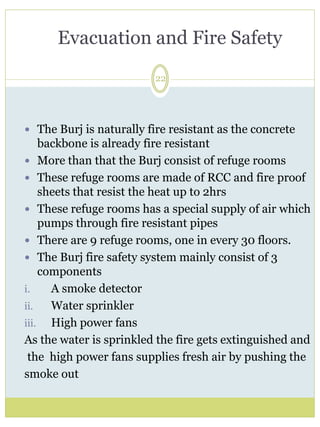 Evacuation and Fire Safety 
22 
 The Burj is naturally fire resistant as the concrete 
backbone is already fire resistant 
 More than that the Burj consist of refuge rooms 
 These refuge rooms are made of RCC and fire proof 
sheets that resist the heat up to 2hrs 
 These refuge rooms has a special supply of air which 
pumps through fire resistant pipes 
 There are 9 refuge rooms, one in every 30 floors. 
 The Burj fire safety system mainly consist of 3 
components 
i. A smoke detector 
ii. Water sprinkler 
iii. High power fans 
As the water is sprinkled the fire gets extinguished and 
the high power fans supplies fresh air by pushing the 
smoke out 
 